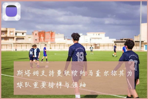 斯塔姆支持曼联续约马奎尔称其为球队重要榜样与领袖