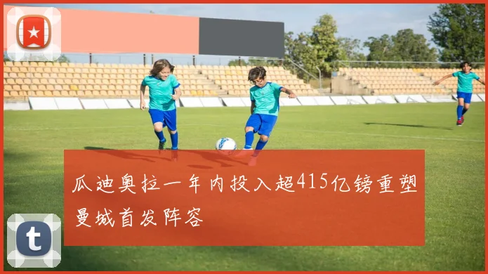瓜迪奥拉一年内投入超415亿镑重塑曼城首发阵容