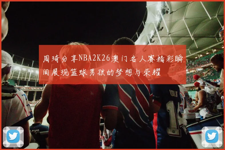 周琦分享NBA2K26澳门名人赛精彩瞬间展现篮球男孩的梦想与荣耀
