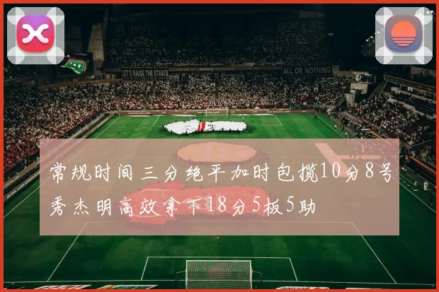 常规时间三分绝平加时包揽10分8号秀杰明高效拿下18分5板5助