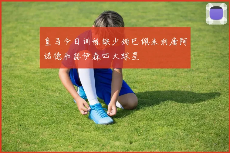 皇马今日训练缺少姆巴佩米利唐阿诺德和赫伊森四大球星