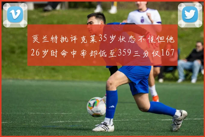 莫兰特批评克莱35岁状态不佳但他26岁时命中率却低至359三分仅167