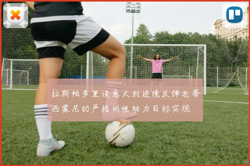 拉斯帕多里谈意大利逆境反弹孔蒂西蒙尼的严格训练助力目标实现