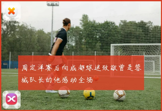 周定洋赛后向成都球迷致敬曾是蓉城队长的他感动全场