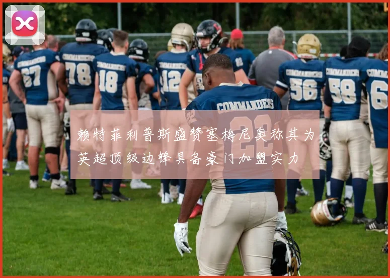 赖特菲利普斯盛赞塞梅尼奥称其为英超顶级边锋具备豪门加盟实力