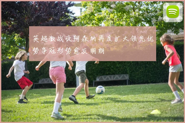 英超激战夜阿森纳再度扩大领先优势争冠形势愈发明朗