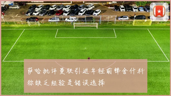 萨哈批评曼联引进年轻前锋舍什科称缺乏经验是错误选择