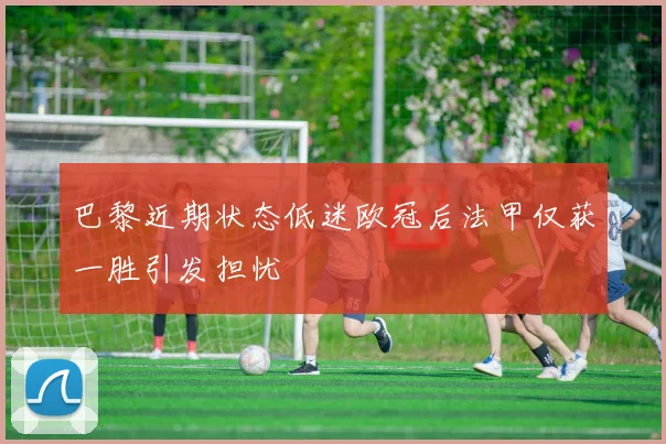 巴黎近期状态低迷欧冠后法甲仅获一胜引发担忧