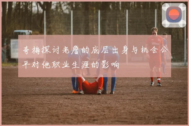 夸梅探讨老詹的底层出身与机会公平对他职业生涯的影响