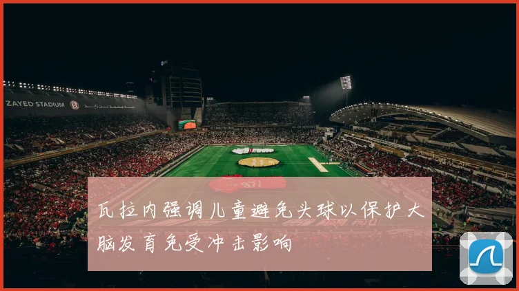 瓦拉内强调儿童避免头球以保护大脑发育免受冲击影响