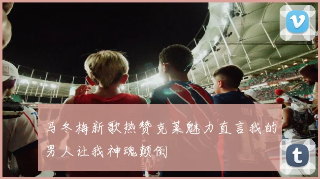 马冬梅新歌热赞克莱魅力直言我的男人让我神魂颠倒