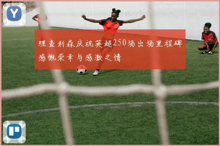 理查利森庆祝英超250场出场里程碑感慨荣幸与感激之情