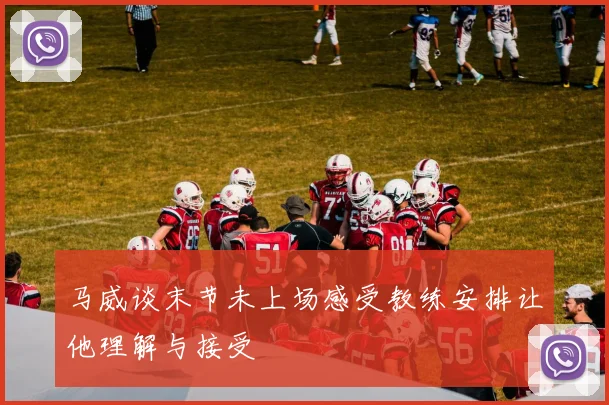 马威谈末节未上场感受教练安排让他理解与接受