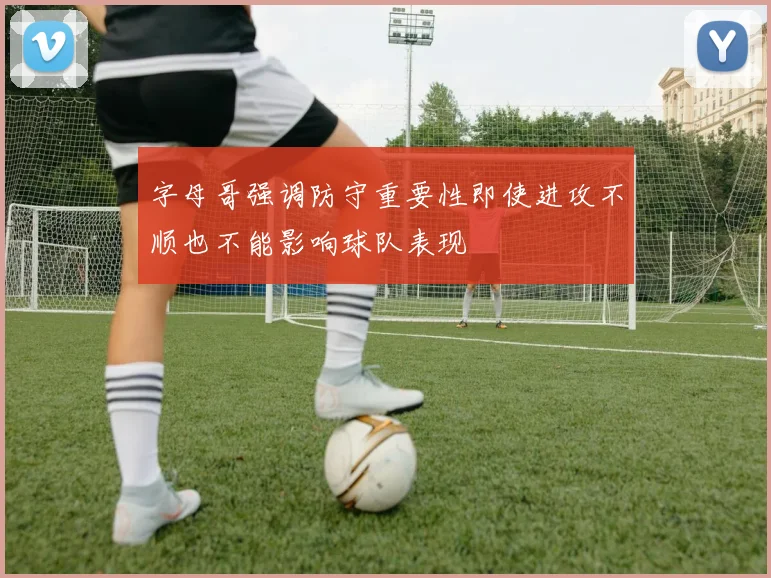 字母哥强调防守重要性即使进攻不顺也不能影响球队表现