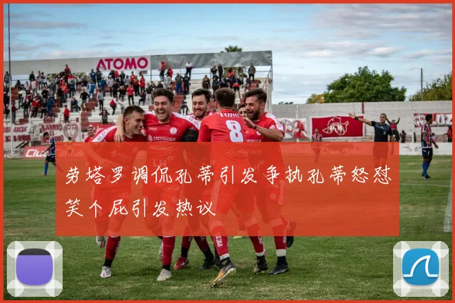 劳塔罗调侃孔蒂引发争执孔蒂怒怼笑个屁引发热议