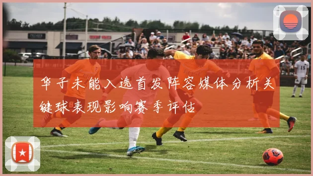 华子未能入选首发阵容媒体分析关键球表现影响赛季评估