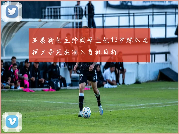 亚泰新任主帅阎峰上任43岁球队名宿力争完成准入首批目标