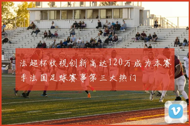 法超杯收视创新高达120万成为本赛季法国足球赛事第三大热门