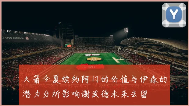 火箭今夏续约阿门的价值与伊森的潜力分析影响谢泼德未来去留