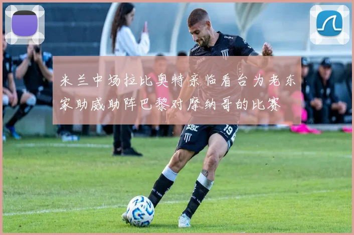 米兰中场拉比奥特亲临看台为老东家助威助阵巴黎对摩纳哥的比赛