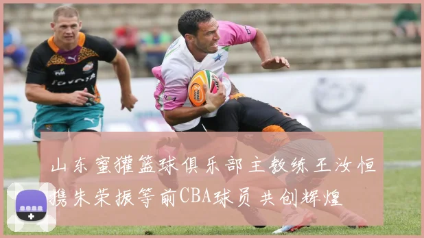 山东蜜獾篮球俱乐部主教练王汝恒携朱荣振等前CBA球员共创辉煌