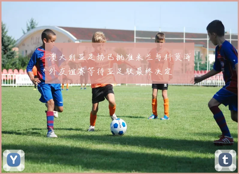 澳大利亚足协已批准米兰与科莫海外友谊赛等待亚足联最终决定