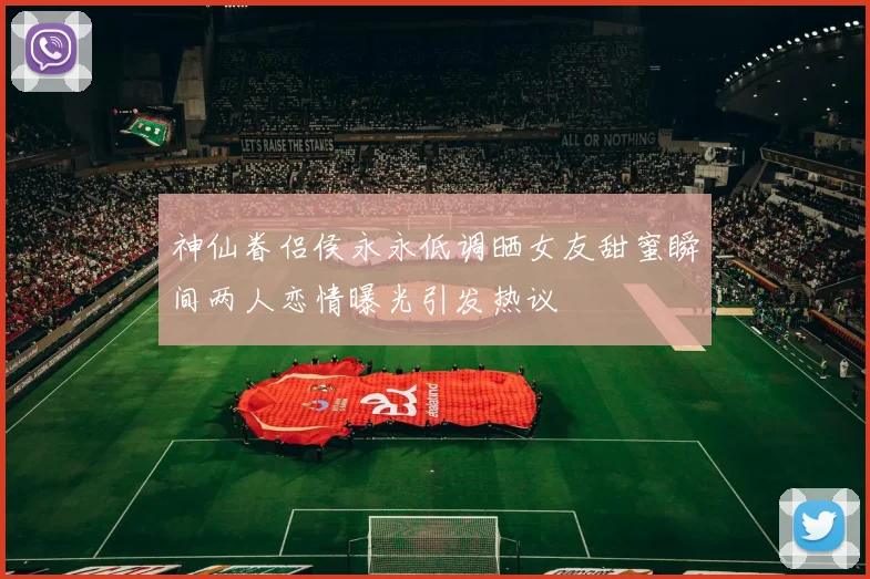 神仙眷侣侯永永低调晒女友甜蜜瞬间两人恋情曝光引发热议