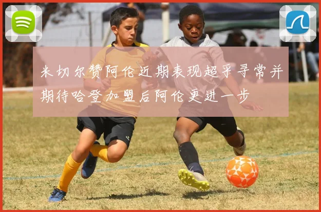 米切尔赞阿伦近期表现超乎寻常并期待哈登加盟后阿伦更进一步
