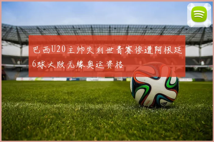 巴西U20主帅失利世青赛惨遭阿根廷6球大败无缘奥运资格