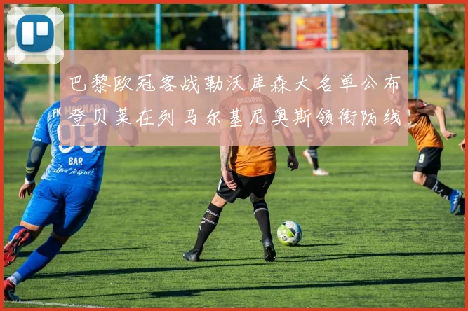 巴黎欧冠客战勒沃库森大名单公布登贝莱在列马尔基尼奥斯领衔防线