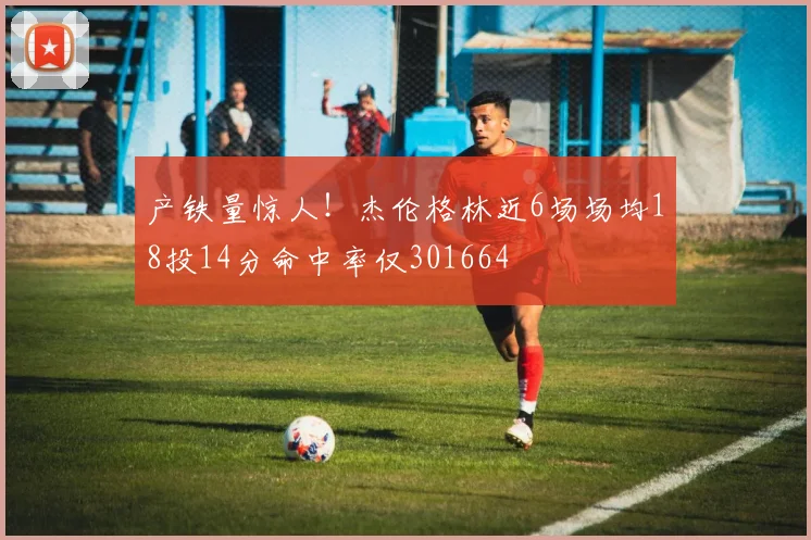 产铁量惊人！杰伦格林近6场场均18投14分命中率仅301664